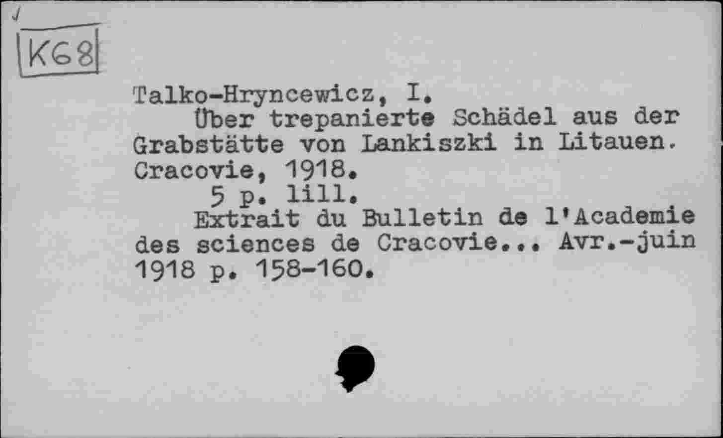 ﻿J
KG 8
Talko-Hryncewicz, I.
über trepanierte Schädel aus der Grabstätte von Lankiszki in Litauen. Cracovie, 1918«
5 p. lill.
Extrait du Bulletin de 1’Academie des sciences de Cracovie... Avr.-juin 1918 p. 158-160.